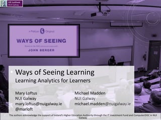• Ways of Seeing Learning
Learning Analytics for Learners
Mary Loftus Michael Madden
NUI Galway NUI Galway
mary.loftus@nuigalway.ie michael.madden@nuigalway.ie
@marloft
• The authors acknowledge the support of Ireland’s Higher Education Authority through the IT Investment Fund and ComputerDISC in NUI
Galway.
1
 