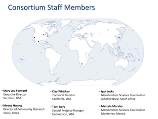 Consortium Staff Members




∗ Mary Lou Forward                 ∗ Clay Whipkey               ∗ Igor Lesko
  Executive Director                 Technical Director           Memberships Services Coordinator
  Vermont, USA                       California, USA              Johannesburg, South Africa

∗ Meena Hwang                      ∗ Terri Bays                 ∗ Marcela Morales
  Director of Community Outreach     Special Projects Manager     Memberships Services Coordinator
  Seoul, Korea                       Connecticut, USA             Monterrey, Mexico
 