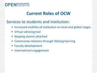 Current Roles of OCW
Services to students and institution:
  •   Increased visibility of institution on local and global stages
  •   Virtual advising tool
  •   Keeping alumni attached 
  •   Community relations through lifelong learning
  •   Faculty development 
  •   International engagement
 