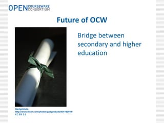 Future of OCW
                                                     Bridge between 
                                                     secondary and higher 
                                                     education




Gadgetdude
http://www.flickr.com/photos/gadgetdude/804190044/
CC BY 3.0
 