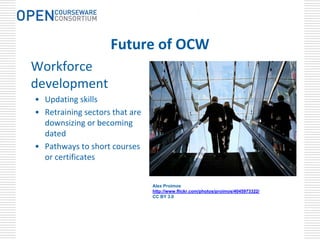 .




                    Future of OCW
Workforce 
development
• Updating skills
• Retraining sectors that are 
  downsizing or becoming 
  dated
• Pathways to short courses 
  or certificates


                                 Alex Proimos
                                 http://www.flickr.com/photos/proimos/4045973322/
                                 CC BY 3.0
 