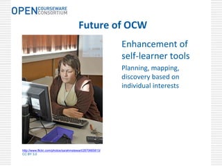 Future of OCW
                                                         Enhancement of 
                                                         self‐learner tools
                                                         Planning, mapping, 
                                                         discovery based on 
                                                         individual interests




http://www.flickr.com/photos/sarahmstewart/2870665813/
CC BY 3.0
 