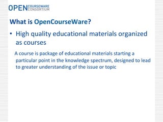 What is OpenCourseWare?
• High quality educational materials organized 
  as courses 
 A course is package of educational materials starting a 
 particular point in the knowledge spectrum, designed to lead 
 to greater understanding of the issue or topic
 