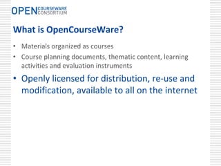 What is OpenCourseWare?
• Materials organized as courses
• Course planning documents, thematic content, learning 
  activities and evaluation instruments
• Openly licensed for distribution, re‐use and 
  modification, available to all on the internet
 