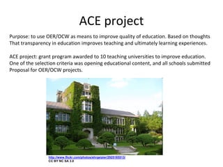 ACE project
Purpose: to use OER/OCW as means to improve quality of education. Based on thoughts 
That transparency in education improves teaching and ultimately learning experiences.

ACE project: grant program awarded to 10 teaching universities to improve education. 
One of the selection criteria was opening educational content, and all schools submitted
Proposal for OER/OCW projects.




                 http://www.flickr.com/photos/ehrgeizier/2925185513/
                 CC BY NC SA 3.0
 