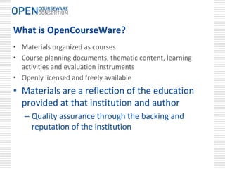 What is OpenCourseWare?
• Materials organized as courses
• Course planning documents, thematic content, learning 
  activities and evaluation instruments
• Openly licensed and freely available
• Materials are a reflection of the education 
  provided at that institution and author
   – Quality assurance through the backing and 
     reputation of the institution
 