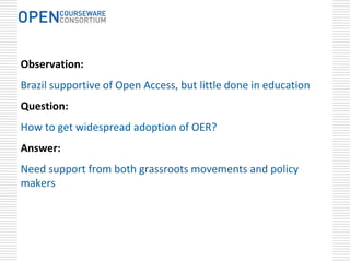 Observation:
Brazil supportive of Open Access, but little done in education
Question:
How to get widespread adoption of OER?
Answer:
Need support from both grassroots movements and policy 
makers
 