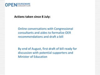 Actions taken since 8 July:


  Online conversations with Congressional 
  consultants and aides to formalize OER 
  recommendations and draft a bill


  By end of August, first draft of bill ready for 
  discussion with potential supporters and 
  Minister of Education
 