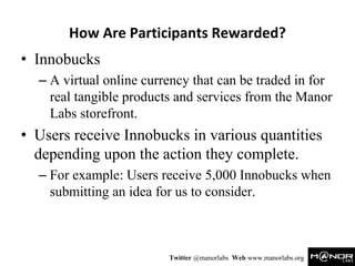 How Are Participants Rewarded?
• Innobucks
  – A virtual online currency that can be traded in for
    real tangible products and services from the Manor
    Labs storefront.
• Users receive Innobucks in various quantities
  depending upon the action they complete.
  – For example: Users receive 5,000 Innobucks when
    submitting an idea for us to consider.



                         Twitter @manorlabs Web www.manorlabs.org
 