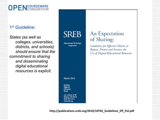 1st Guideline:

States (as well as
   colleges, universities,
   districts, and schools)
   should ensure that the
commitment to sharing
   and disseminating
   digital educational
   resources is explicit.




                      http://publications.sreb.org/2010/10T02_Guidelines_Eff_Pol.pdf
 