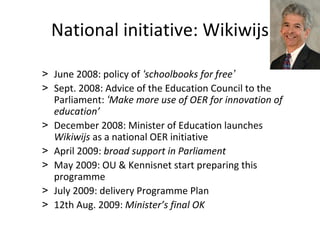 National initiative: Wikiwijs

> June 2008: policy of ‘schoolbooks for free’
> Sept. 2008: Advice of the Education Council to the 
  Parliament: ‘Make more use of OER for innovation of 
  education’
> December 2008: Minister of Education launches 
  Wikiwijs as a national OER initiative
> April 2009: broad support in Parliament
> May 2009: OU & Kennisnet start preparing this 
  programme
> July 2009: delivery Programme Plan
> 12th Aug. 2009: Minister’s final OK
 