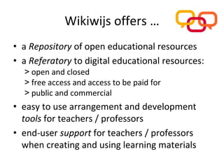 Wikiwijs offers …
• a Repository of open educational resources
• a Referatory to digital educational resources:
  > open and closed
  > free access and access to be paid for
  > public and commercial
• easy to use arrangement and development
  tools for teachers / professors
• end‐user support for teachers / professors 
  when creating and using learning materials
 