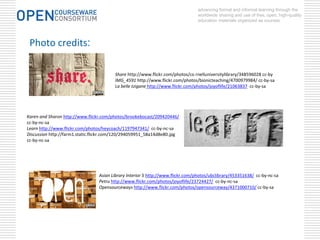 advancing formal and informal learning through the
                                                                                worldwide sharing and use of free, open, high-quality
                                                                                education materials organized as courses.




 Photo credits:

                                         Share http://www.flickr.com/photos/co rnelluniversitylibrary/348596028 cc‐by
                                         IMG_4591 http://www.flickr.com/photos/bionicteaching/4700979984/ cc‐by‐sa
                                         La belle tzigane http://www.flickr.com/photos/joyoflife/21063837 cc‐by‐sa




Karen and Sharon http://www.flickr.com/photos/brookebocast/209420446/
cc‐by‐nc‐sa
Learn http://www.flickr.com/photos/heycoach/1197947341/ cc‐by‐nc‐sa
Discussion http://farm1.static.flickr.com/120/294059951_58a14d8e80.jpg 
cc‐by‐nc‐sa




                                 Asian Library Interior 5 http://www.flickr.com/photos/ubclibrary/453351638/ cc‐by‐nc‐sa
                                 Petru http://www.flickr.com/photos/joyoflife/23724427/ cc‐by‐nc‐sa
                                 Opensourceways http://www.flickr.com/photos/opensourceway/4371000710/ cc‐by‐sa
 