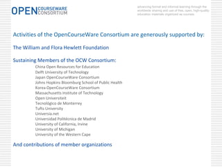 advancing formal and informal learning through the
                                                           worldwide sharing and use of free, open, high-quality
                                                           education materials organized as courses.




Activities of the OpenCourseWare Consortium are generously supported by:

The William and Flora Hewlett Foundation

Sustaining Members of the OCW Consortium:
         China Open Resources for Education
         Delft University of Technology
         Japan OpenCourseWare Consortium
         Johns Hopkins Bloomburg School of Public Health
         Korea OpenCourseWare Consortium
         Massachusetts Institute of Technology
         Open Universiteit
         Tecnológico de Monterrey
         Tufts University
         Universia.net
         Universidad Politécnica de Madrid
         University of California, Irvine
         University of Michigan
         University of the Western Cape

And contributions of member organizations
 