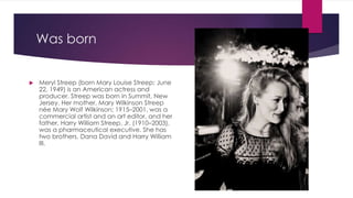 Was born
 Meryl Streep (born Mary Louise Streep; June
22, 1949) is an American actress and
producer. Streep was born in Summit, New
Jersey. Her mother, Mary Wilkinson Streep
née Mary Wolf Wilkinson; 1915–2001, was a
commercial artist and an art editor, and her
father, Harry William Streep, Jr. (1910–2003),
was a pharmaceutical executive. She has
two brothers, Dana David and Harry William
III.
 