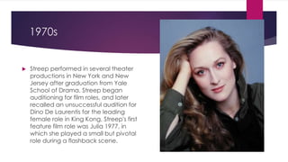 1970s
 Streep performed in several theater
productions in New York and New
Jersey after graduation from Yale
School of Drama. Streep began
auditioning for film roles, and later
recalled an unsuccessful audition for
Dino De Laurentis for the leading
female role in King Kong. Streep's first
feature film role was Julia 1977, in
which she played a small but pivotal
role during a flashback scene.
 