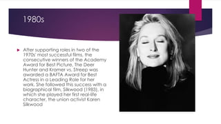 1980s
 After supporting roles in two of the
1970s' most successful films, the
consecutive winners of the Academy
Award for Best Picture, The Deer
Hunter and Kramer vs. Streep was
awarded a BAFTA Award for Best
Actress in a Leading Role for her
work. She followed this success with a
biographical film, Silkwood (1983), in
which she played her first real-life
character, the union activist Karen
Silkwood
 