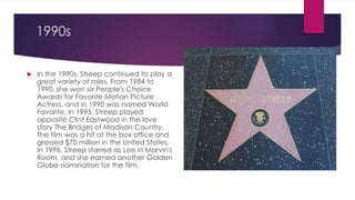 1990s
 In the 1990s, Streep continued to play a
great variety of roles. From 1984 to
1990, she won six People's Choice
Awards for Favorite Motion Picture
Actress, and in 1990 was named World
Favorite. In 1995, Streep played
opposite Clint Eastwood in the love
story The Bridges of Madison Country.
The film was a hit at the box office and
grossed $70 million in the United States.
In 1996, Streep starred as Lee in Marvin's
Room, and she earned another Golden
Globe nomination for the film.
 