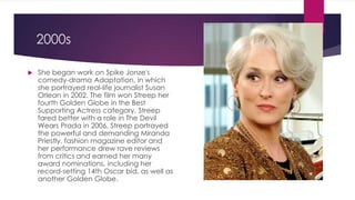 2000s
 She began work on Spike Jonze's
comedy-drama Adaptation, in which
she portrayed real-life journalist Susan
Orlean in 2002. The film won Streep her
fourth Golden Globe in the Best
Supporting Actress category. Streep
fared better with a role in The Devil
Wears Prada in 2006, Streep portrayed
the powerful and demanding Miranda
Priestly, fashion magazine editor and
her performance drew rave reviews
from critics and earned her many
award nominations, including her
record-setting 14th Oscar bid, as well as
another Golden Globe.
 