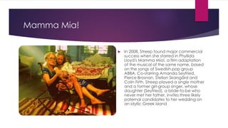 Mamma Mia!
 In 2008, Streep found major commercial
success when she starred in Phyllida
Lloyd's Mamma Mia!, a film adaptation
of the musical of the same name, based
on the songs of Swedish pop group
ABBA. Co-starring Amanda Seyfried,
Pierce Brosnan, Stellan Skarsgård and
Colin Firth, Streep played a single mother
and a former girl-group singer, whose
daughter (Seyfried), a bride-to-be who
never met her father, invites three likely
paternal candidates to her wedding on
an idyllic Greek island
 