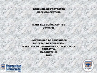 GERENCIA DE PROYECTOS
MAPA CONCEPTUAL
MARY LUZ MUÑOZ CORTES
30407716
UNIVERSIDAD DE SANTANDER
FACULTAD DE EDUCACIÓN
MAESTRÍA EN GESTIÓN DE LA TECNOLOGÍA
EDUCATIVA
MARQUETALIA
2015
 