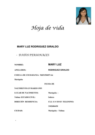 Hoja de vida
MARY LUZ RODRIGUEZ GIRALDO
• DATOS PERSONALES
NOMBRE: MARY LUZ
APELLIDOS: RODRIGUEZ GIRALDO
CEDULA DE CIUDADANIA: 96031504071 de
Mariquita
FECHA DE
NACIMIENTO:15 MARZO 1993
LUGAR DE NACIMIENTO: Mariquita -
Tolima ESTADO CIVIL: Soltero
DIRECIÓN RESIDENCIA: CLL 11 # 1D O3 TELEFONO:
3102686430
CIUDAD: Mariquita – Tolima
•
 