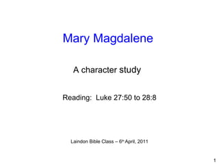 Mary Magdalene   Reading:  Luke 27:50 to 28:8 Laindon Bible Class – 6 th  April, 2011 A character  study   