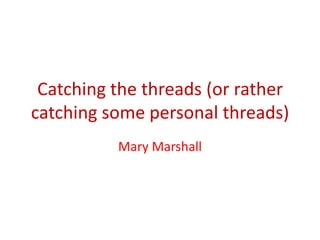 Catching the threads (or rather
catching some personal threads)
Mary Marshall
 
