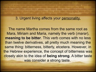 3. Urgent living affects your personality.

   The name Martha comes from the same root as
  Mara, Miriam and Maria, namely the verb (marar),
 meaning to be bitter. This verb comes with no less
 than twelve derivatives, all pretty much meaning the
 same thing: bitterness, bitterly, etcetera. However, in
the Hebrew experience, the concept of bitterness was
closely akin to the idea of being strong. A bitter taste
             was consider a strong taste.
 