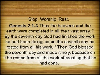Stop. Worship. Rest.
    Genesis 2:1-3 Thus the heavens and the
  earth were completed in all their vast array. 2
 By the seventh day God had finished the work
  he had been doing; so on the seventh day he
  rested from all his work. 3 Then God blessed
 the seventh day and made it holy, because on
it he rested from all the work of creating that he
                    had done.
 