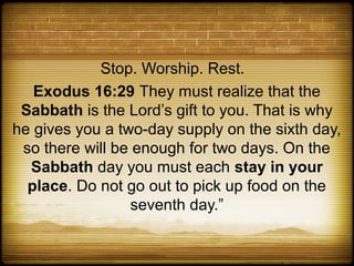 Stop. Worship. Rest.
   Exodus 16:29 They must realize that the
 Sabbath is the Lord’s gift to you. That is why
he gives you a two-day supply on the sixth day,
 so there will be enough for two days. On the
  Sabbath day you must each stay in your
  place. Do not go out to pick up food on the
                 seventh day.”
 