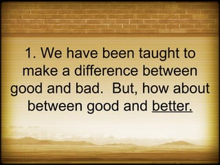 1. We have been taught to
 make a difference between
good and bad. But, how about
  between good and better.
 