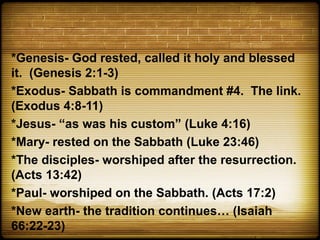 *Genesis- God rested, called it holy and blessed
it. (Genesis 2:1-3)
*Exodus- Sabbath is commandment #4. The link.
(Exodus 4:8-11)
*Jesus- “as was his custom” (Luke 4:16)
*Mary- rested on the Sabbath (Luke 23:46)
*The disciples- worshiped after the resurrection.
(Acts 13:42)
*Paul- worshiped on the Sabbath. (Acts 17:2)
*New earth- the tradition continues… (Isaiah
66:22-23)
 