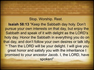 Stop. Worship. Rest.
    Isaiah 58:13 “Keep the Sabbath day holy. Don’t
 pursue your own interests on that day, but enjoy the
  Sabbath and speak of it with delight as the LORD’s
 holy day. Honor the Sabbath in everything you do on
that day, and don’t follow your own desires or talk idly.
 14
    Then the LORD will be your delight. I will give you
    great honor and satisfy you with the inheritance I
 promised to your ancestor Jacob. I, the LORD, have
                         spoken!”
 