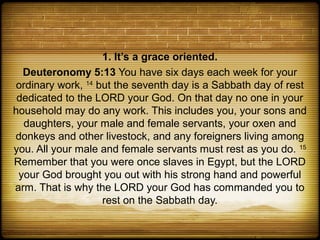 1. It’s a grace oriented.
  Deuteronomy 5:13 You have six days each week for your
ordinary work, 14 but the seventh day is a Sabbath day of rest
 dedicated to the LORD your God. On that day no one in your
household may do any work. This includes you, your sons and
  daughters, your male and female servants, your oxen and
donkeys and other livestock, and any foreigners living among
you. All your male and female servants must rest as you do. 15
Remember that you were once slaves in Egypt, but the LORD
 your God brought you out with his strong hand and powerful
arm. That is why the LORD your God has commanded you to
                   rest on the Sabbath day.
 