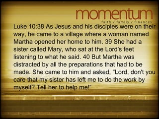 Luke 10:38 As Jesus and his disciples were on their
way, he came to a village where a woman named
Martha opened her home to him. 39 She had a
sister called Mary, who sat at the Lord's feet
listening to what he said. 40 But Martha was
distracted by all the preparations that had to be
made. She came to him and asked, "Lord, don't you
care that my sister has left me to do the work by
myself? Tell her to help me!“
 