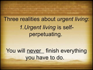 Three realities about urgent living:
      1.Urgent living is self-
          perpetuating.

 You will never finish everything
         you have to do.
 