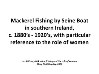 Mackerel Fishing by Seine Boat
in southern Ireland,
c. 1880’s - 1920's, with particular
reference to the role of women
Local History MA, seine fishing and the role of women,
Mary McGillicuddy, 2008
 