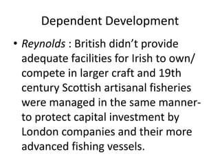 Dependent Development
• Reynolds : British didn’t provide
adequate facilities for Irish to own/
compete in larger craft and 19th
century Scottish artisanal fisheries
were managed in the same manner-
to protect capital investment by
London companies and their more
advanced fishing vessels.
 