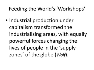 Feeding the World’s ‘Workshops’
• Industrial production under
capitalism transformed the
industrialising areas, with equally
powerful forces changing the
lives of people in the ‘supply
zones’ of the globe (Wolf).
 