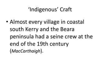 ‘Indigenous’ Craft
• Almost every village in coastal
south Kerry and the Beara
peninsula had a seine crew at the
end of the 19th century
(MacCarthaigh).
 
