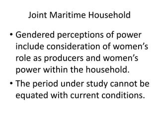 Joint Maritime Household
• Gendered perceptions of power
include consideration of women’s
role as producers and women’s
power within the household.
• The period under study cannot be
equated with current conditions.
 