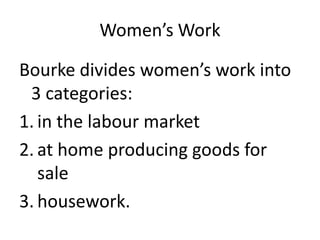 Women’s Work
Bourke divides women’s work into
3 categories:
1. in the labour market
2. at home producing goods for
sale
3. housework.
 