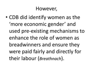 However,
• CDB did identify women as the
‘more economic gender’ and
used pre-existing mechanisms to
enhance the role of women as
breadwinners and ensure they
were paid fairly and directly for
their labour (Breathnach).
 