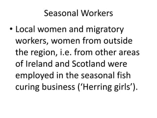 Seasonal Workers
• Local women and migratory
workers, women from outside
the region, i.e. from other areas
of Ireland and Scotland were
employed in the seasonal fish
curing business (‘Herring girls’).
 