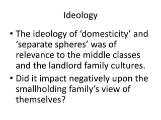 Ideology
• The ideology of ‘domesticity’ and
‘separate spheres’ was of
relevance to the middle classes
and the landlord family cultures.
• Did it impact negatively upon the
smallholding family’s view of
themselves?
 
