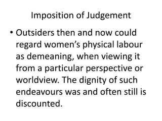 Imposition of Judgement
• Outsiders then and now could
regard women’s physical labour
as demeaning, when viewing it
from a particular perspective or
worldview. The dignity of such
endeavours was and often still is
discounted.
 