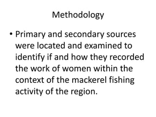 Methodology
• Primary and secondary sources
were located and examined to
identify if and how they recorded
the work of women within the
context of the mackerel fishing
activity of the region.
 