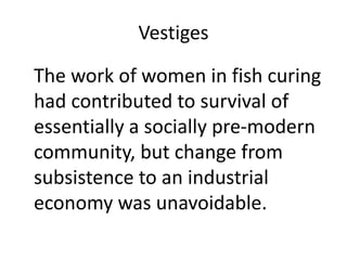 Vestiges
The work of women in fish curing
had contributed to survival of
essentially a socially pre-modern
community, but change from
subsistence to an industrial
economy was unavoidable.
 