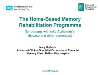 The Home-Based Memory
 Rehabilitation Programme
      (for persons with mild Alzheimer’s
         disease and other dementias)


                  Mary McGrath
Advanced Clinical Specialist Occupational Therapist
       Memory Clinic, Belfast City Hospital
                      Contact: -




                    www.COT.org.uk
 
